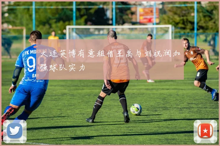 大连英博有意租借王禹与刘祝润加强球队实力