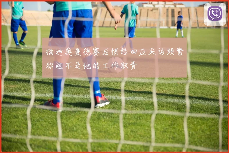 扬迪奥曼德赛后愤怒回应采访频繁称这不是他的工作职责