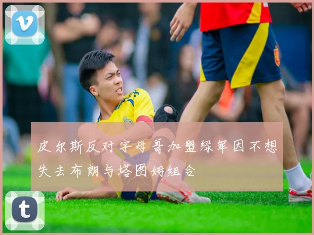 皮尔斯反对字母哥加盟绿军因不想失去布朗与塔图姆组合