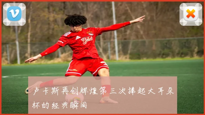 卢卡斯再创辉煌第三次捧起大耳朵杯的经典瞬间