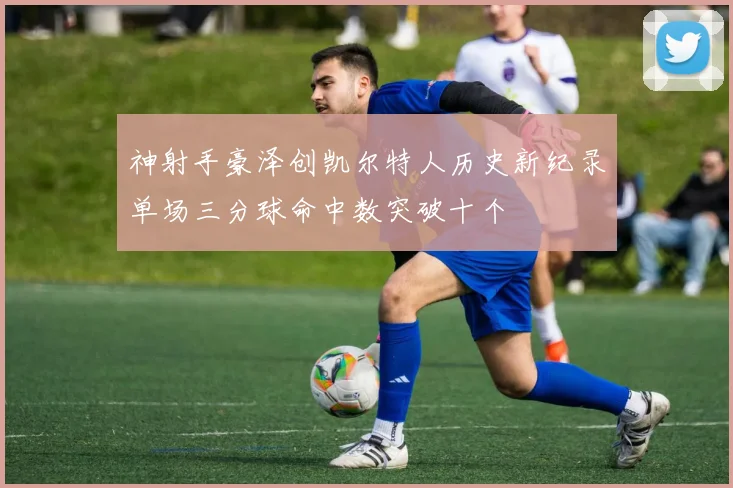 神射手豪泽创凯尔特人历史新纪录单场三分球命中数突破十个