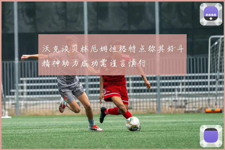 沃克谈贝林厄姆性格特点称其好斗精神助力成功需谨言慎行