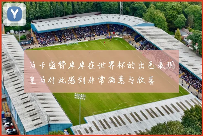 马卡盛赞库库在世界杯的出色表现皇马对此感到非常满意与欣喜