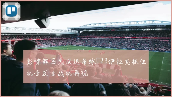 彭啸解围失误送角球U23伊拉克抓住机会反击战机再现