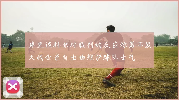 库里谈科尔对裁判的反应称若不发火我会亲自出面维护球队士气