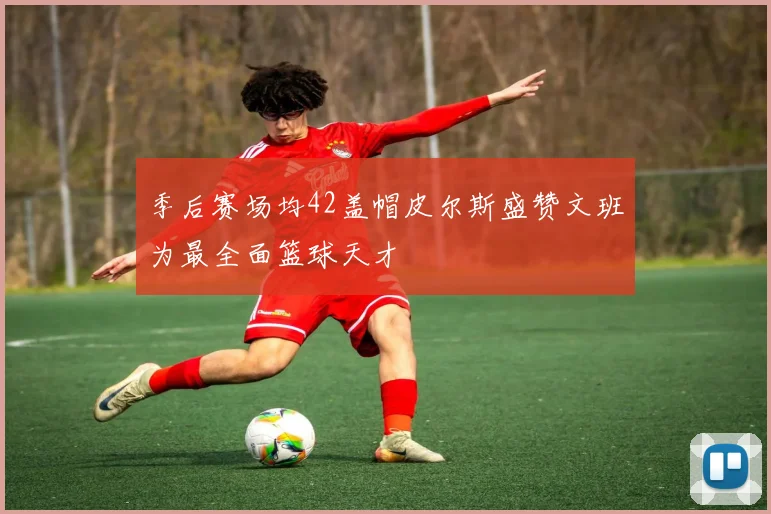 季后赛场均42盖帽皮尔斯盛赞文班为最全面篮球天才