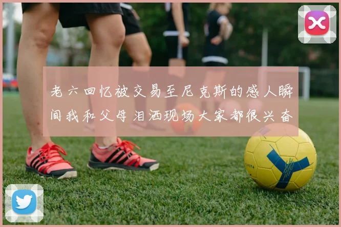 老六回忆被交易至尼克斯的感人瞬间我和父母泪洒现场大家都很兴奋