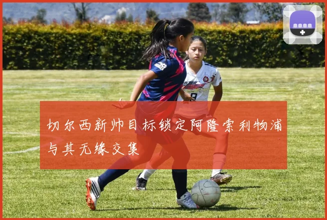 切尔西新帅目标锁定阿隆索利物浦与其无缘交集