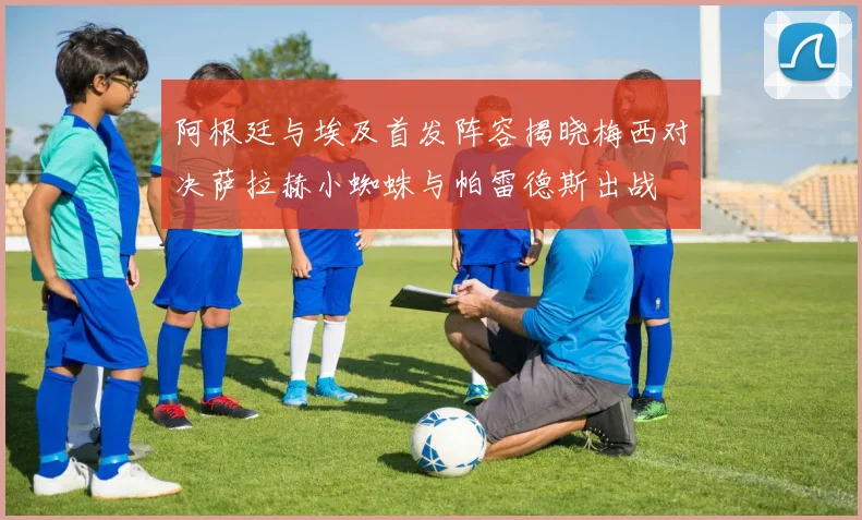 阿根廷与埃及首发阵容揭晓梅西对决萨拉赫小蜘蛛与帕雷德斯出战