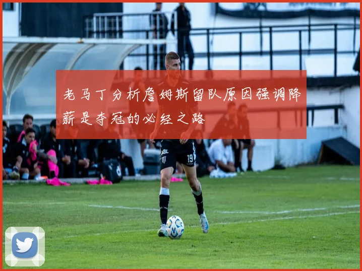 老马丁分析詹姆斯留队原因强调降薪是夺冠的必经之路