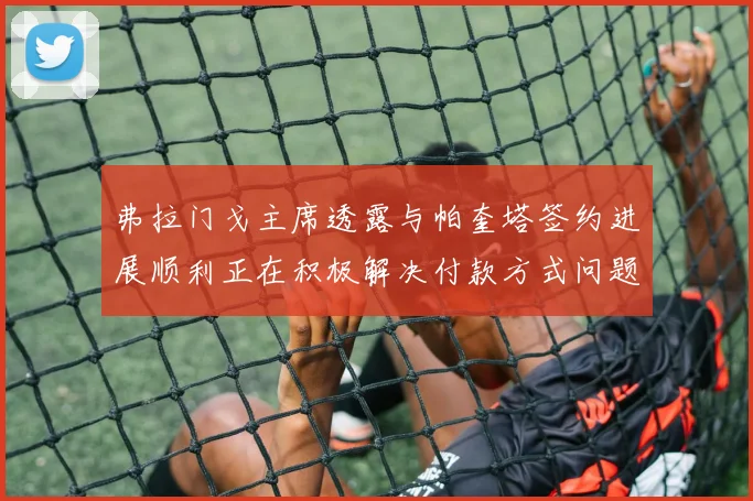 弗拉门戈主席透露与帕奎塔签约进展顺利正在积极解决付款方式问题