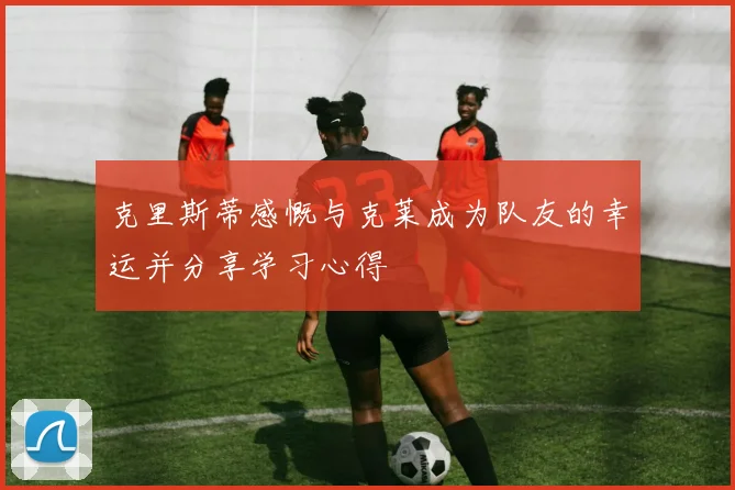 克里斯蒂感慨与克莱成为队友的幸运并分享学习心得