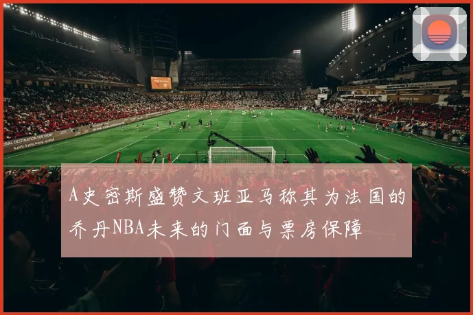 A史密斯盛赞文班亚马称其为法国的乔丹NBA未来的门面与票房保障